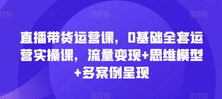直播带货运营课，0基础全套运营实操课，流量变现+思维模型+多案例呈现-艾科轻创网