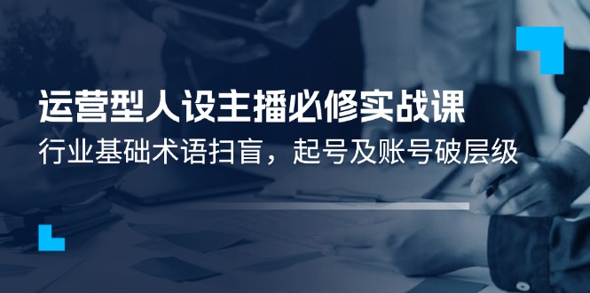 （11605期）运营型·人设主播必修实战课：行业基础术语扫盲，起号及账号破层级-艾科轻创网