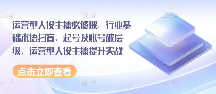 运营型人设主播必修课，行业基础术语扫盲，起号及账号破层级，运营型人设主播提升实战-艾科轻创网