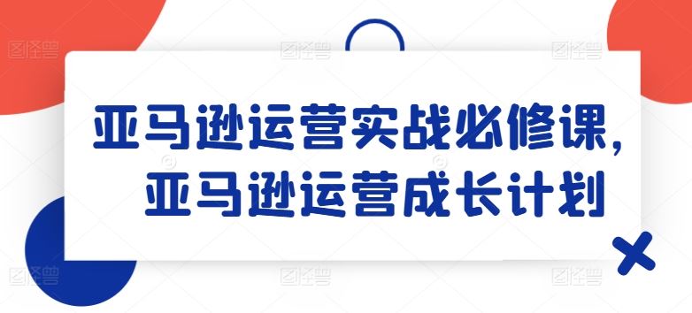 亚马逊运营实战必修课，亚马逊运营成长计划-艾科轻创网