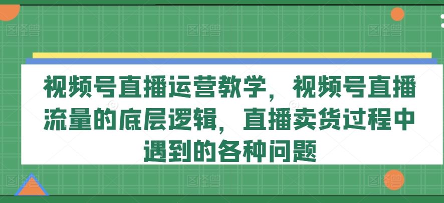 视频号直播运营教学，视频号直播流量的底层逻辑，直播卖货过程中遇到的各种问题-艾科轻创网