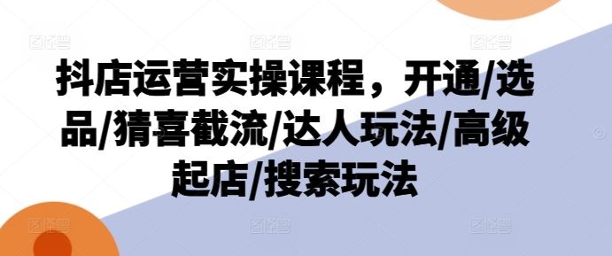 抖店运营实操课程，开通/选品/猜喜截流/达人玩法/高级起店/搜索玩法-艾科轻创网