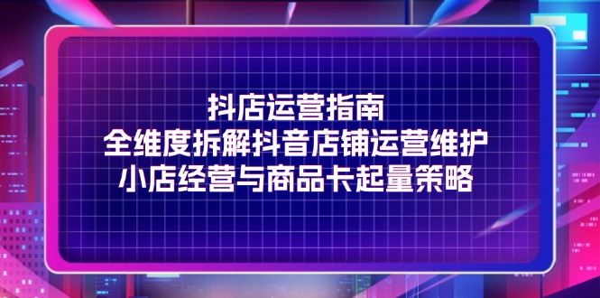 （11799期）抖店运营指南，全维度拆解抖音店铺运营维护，小店经营与商品卡起量策略-艾科轻创网