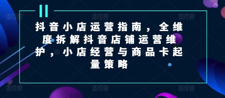 抖音小店运营指南，全维度拆解抖音店铺运营维护，小店经营与商品卡起量策略-艾科轻创网