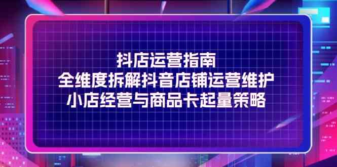 抖店运营指南，全维度拆解抖音店铺运营维护，小店经营与商品卡起量策略-艾科轻创网
