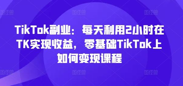 TikTok副业：每天利用2小时在TK实现收益，零基础TikTok上如何变现课程-艾科轻创网
