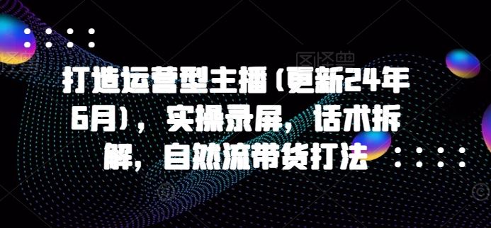 打造运营型主播(更新24年7月)，实操录屏，话术拆解，自然流带货打法-艾科轻创网