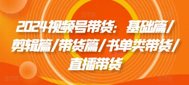2024视频号带货：基础篇/剪辑篇/带货篇/书单类带货/直播带货-艾科轻创网