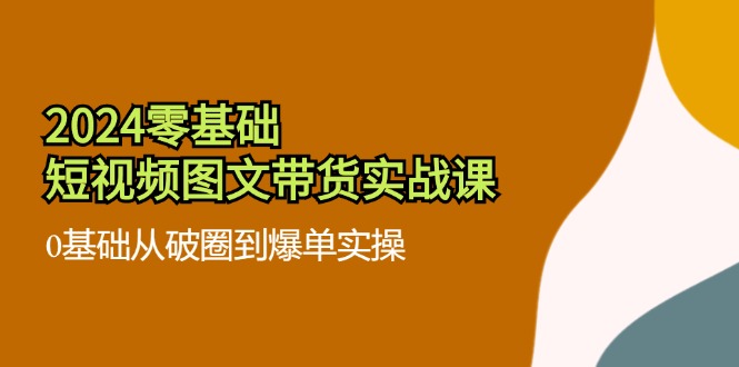 2024零基础短视频图文带货实战课：0基础从破圈到爆单实操（36节）-艾科轻创网