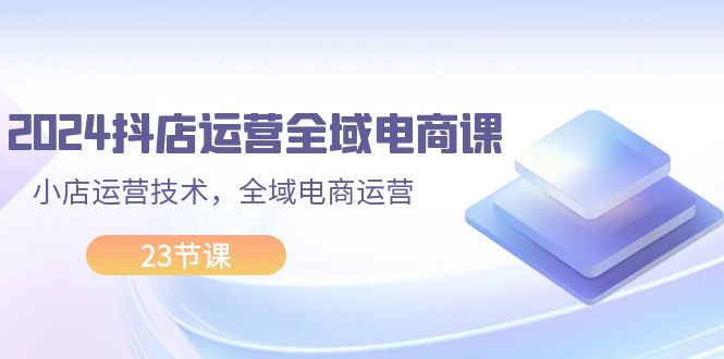 （11898期）2024抖店运营-全域电商课，小店运营技术，全域电商运营（23节课）-艾科轻创网