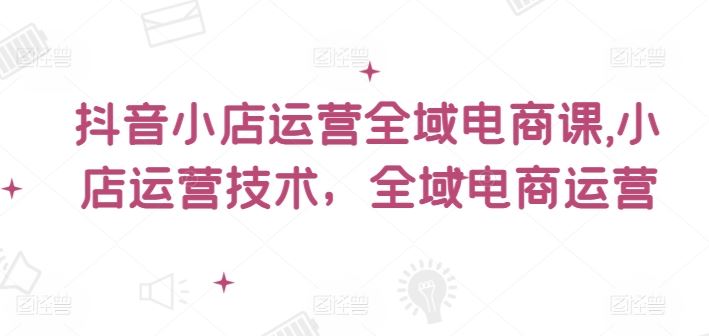 抖音小店运营全域电商课，​小店运营技术，全域电商运营-艾科轻创网
