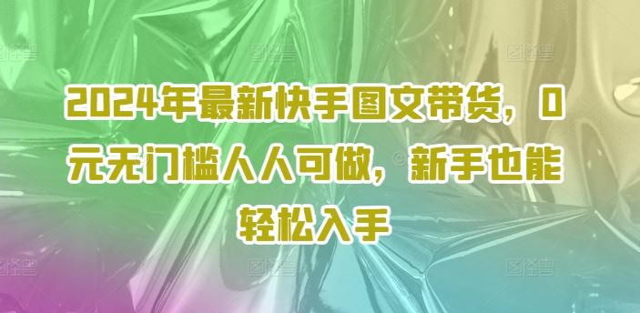 2024年最新快手图文带货，0元无门槛人人可做，新手也能轻松入手-艾科轻创网