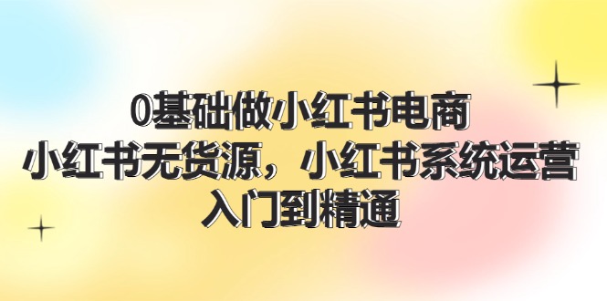 0基础做小红书电商，小红书无货源系统运营，入门到精通 (70节)-艾科轻创网