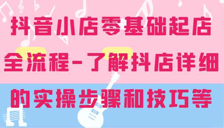 抖音小店零基础起店全流程-详细学习抖店的实操步骤和技巧等-艾科轻创网