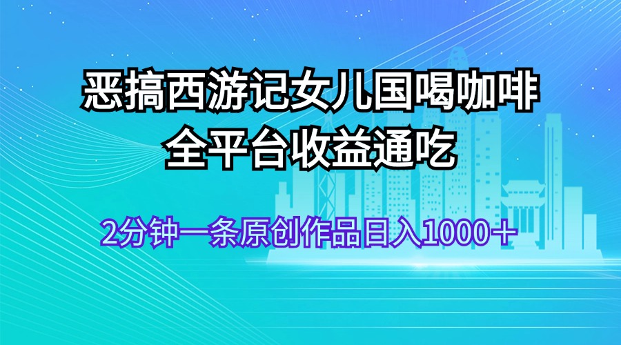 （11985期）恶搞西游记女儿国喝咖啡 全平台收益通吃 2分钟一条原创作品日入1000＋-艾科轻创网