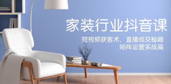 家装抖音课：短视频获客术，直播成交秘籍，矩阵运营实战篇-艾科轻创网