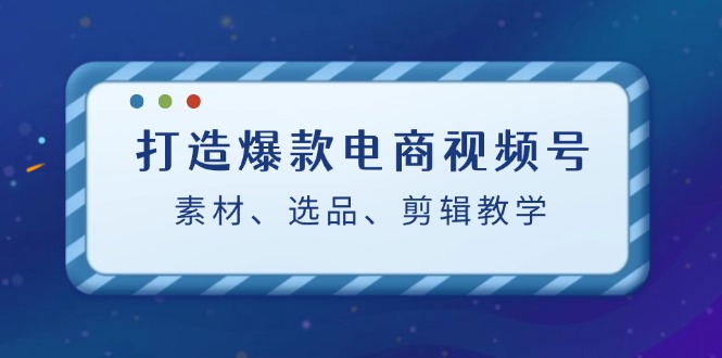 打造爆款电商视频号：素材、选品、剪辑教程-艾科轻创网