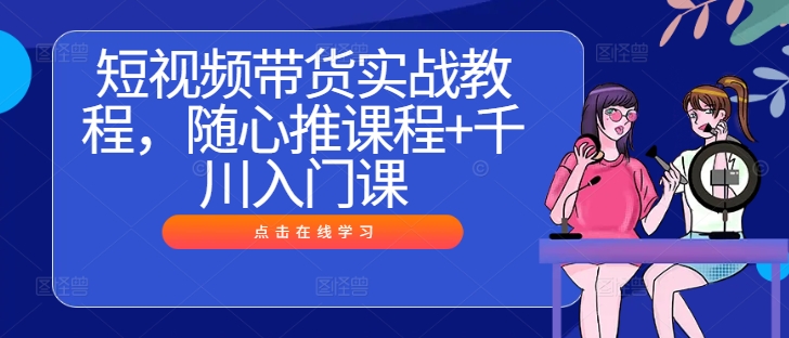 短视频带货实战教程，随心推课程+千川入门课-艾科轻创网